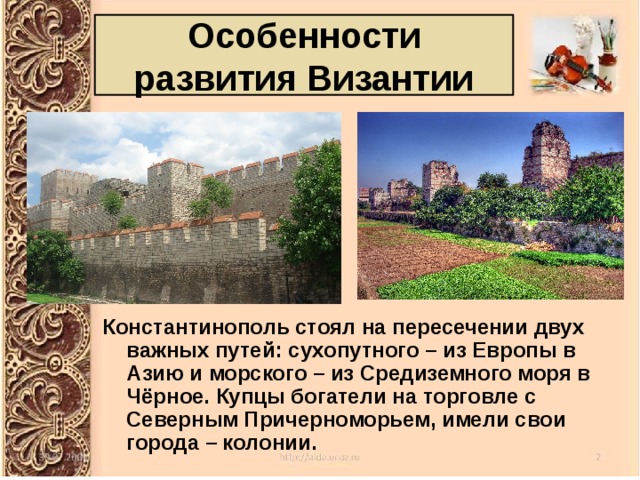 Особенности развития Византии Константинополь стоял на пересечении двух важных путей: сухопутного – из Европы в Азию и морского – из Средиземного моря в Чёрное. Купцы богатели на торговле с Северным Причерноморьем, имели свои города – колонии. 