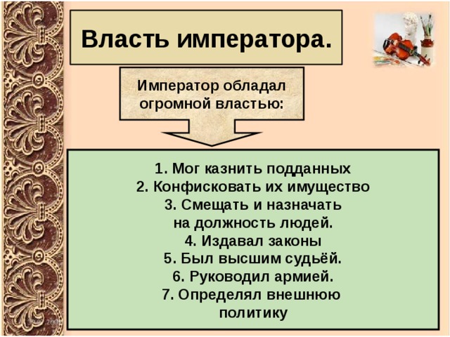 Власть императора. Император обладал огромной властью: Мог казнить подданных 2. Конфисковать их имущество 3. Смещать и назначать на должность людей. 4. Издавал законы 5. Был высшим судьёй. 6. Руководил армией. 7. Определял внешнюю политику 