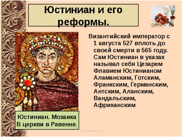Юстиниан и его реформы.   Византийский император с 1 августа 527 вплоть до своей смерти в 565 году. Сам Юстиниан в указах называл себя Цезарем Флавием Юстинианом Аламанским, Готским, Франкским, Германским, Антским, Аланским, Вандальским, Африканским Юстиниан. Мозаика В церкви в Равенне . 
