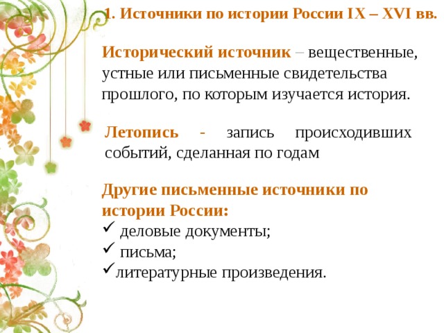 1. Источники по истории России IX – XVI вв. Исторический источник – вещественные, устные или письменные свидетельства прошлого, по которым изучается история. Летопись - запись происходивших событий, сделанная по годам Другие письменные источники по истории России:  деловые документы;  письма; литературные произведения. 