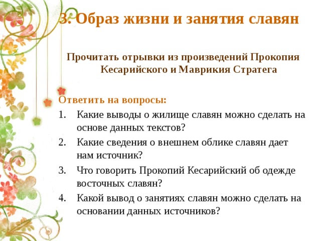 3. Образ жизни и занятия славян Прочитать отрывки из произведений Прокопия Кесарийского и Маврикия Стратега  Ответить на вопросы: Какие выводы о жилище славян можно сделать на основе данных текстов? Какие сведения о внешнем облике славян дает нам источник? Что говорить Прокопий Кесарийский об одежде восточных славян? Какой вывод о занятиях славян можно сделать на основании данных источников? 