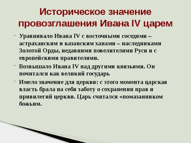 Историческое значение провозглашения Ивана IV царем Уравнивало Ивана IV с восточными соседями – астраханским и казанским ханами – наследниками Золотой Орды, недавними повелителями Руси и с европейскими правителями. Возвышало Ивана IV над другими князьями. Он почитался как великий государь Имело значение для церкви: с этого момента царская власть брала на себя заботу о сохранении прав и привилегий церкви. Царь считался «помазанником божьим.  