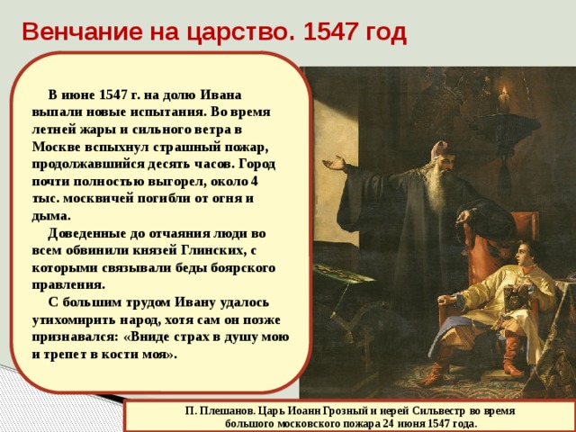 Венчание на царство. 1547 год В июне 1547 г. на долю Ивана выпали новые испытания. Во время летней жары и сильного ветра в Москве вспыхнул страшный пожар, продолжавшийся десять часов. Город почти полностью выгорел, около 4 тыс. москвичей погибли от огня и дыма. Доведенные до отчаяния люди во всем обвинили князей Глинских, с которыми связывали беды боярского правления. С большим трудом Ивану удалось утихомирить народ, хотя сам он позже признавался: «Вниде страх в душу мою и трепет в кости моя». П. Плешанов. Царь Иоанн Грозный и иерей Сильвестр во время  большого московского пожара 24 июня 1547 года. 
