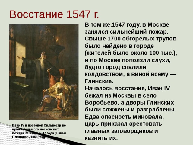 Восстание 1547 г. В том же,1547 году, в Москве занялся сильнейший пожар. Свыше 1700 обгорелых трупов было найдено в городе (жителей было около 100 тыс.), и по Москве поползли слухи, будто город спалили колдовством, а виной всему — Глинские. Началось восстание, Иван IV бежал из Москвы в село Воробьево, а дворы Глинских были сожжены и разграблены. Едва опасность миновала, царь приказал арестовать главных заговорщиков и казнить их.    Иван IV и протопоп Сильвестр во время большого московского пожара 24 июня 1547 года (Павел Плешанов, 1856 год) 