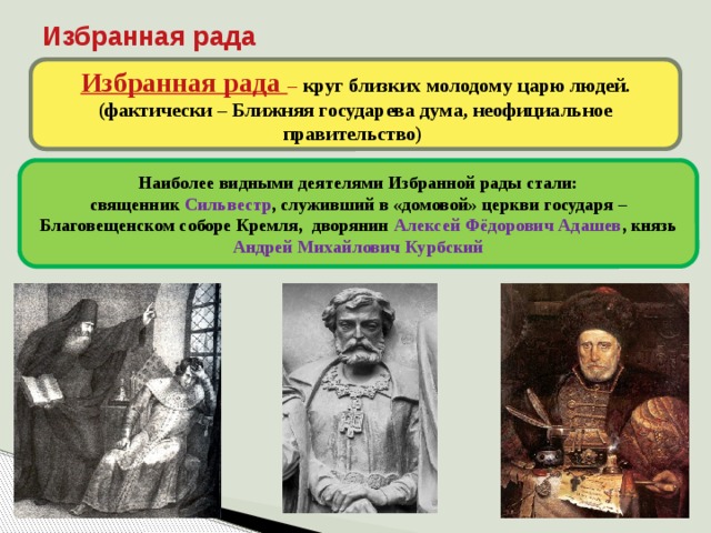 Избранная рада Избранная рада – круг близких молодому царю людей. (фактически – Ближняя государева дума, неофициальное правительство) Наиболее видными деятелями Избранной рады стали: священник Сильвестр , служивший в «домовой» церкви государя – Благовещенском соборе Кремля, дворянин Алексей Фёдорович Адашев , князь Андрей Михайлович Курбский 8 
