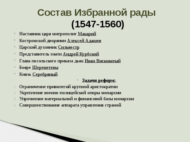 Состав Избранной рады  (1547-1560) Наставник царя митрополит Макарий Костромской дворянин Алексей Адашев Царский духовник Сильвестр Представитель знати Андрей Курбский Глава посольского приказа дьяк Иван Висковатый Бояре Шереметевы Князь Серебряный Задачи реформ: Ограничение привилегий крупной аристократии Укрепление военно-полицейской опоры монархии Упрочнение материальной и финансовой базы монархии Совершенствование аппарата управления страной 