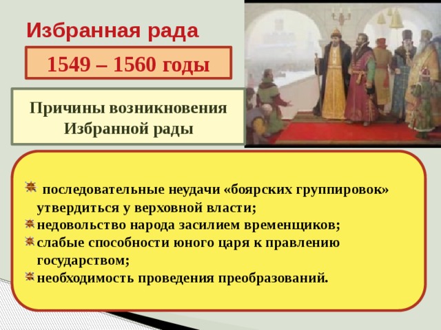 Избранная рада 1549 – 1560 годы Причины возникновения Избранной рады  последовательные неудачи «боярских группировок» утвердиться у верховной власти; недовольство народа засилием временщиков; слабые способности юного царя к правлению государством; необходимость проведения преобразований. 