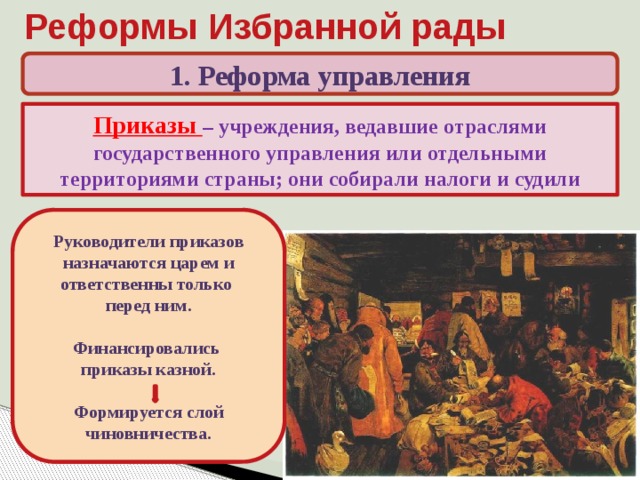 Реформы Избранной рады 1. Реформа управления Приказы – учреждения, ведавшие отраслями государственного управления или отдельными территориями страны; они собирали налоги и судили Какие высшие органы управления существовали при Иване III? Руководители приказов назначаются царем и ответственны только перед ним.  Финансировались приказы казной.  Формируется слой чиновничества. В середине XVI в. появились новые приказы – отраслевые (Челобитный, Посольский, Поместный, Разрядный, Разбойный, Земский и др.) и территориальные (Сибирский, Казанского дворца и др.) 