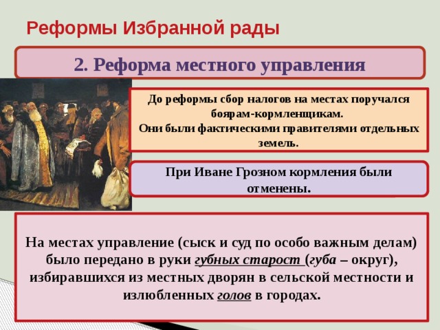 Реформы Избранной рады 2. Реформа местного управления До реформы сбор налогов на местах поручался боярам-кормленщикам. Они были фактическими правителями отдельных земель. При Иване Грозном кормления были отменены. На местах управление (сыск и суд по особо важным делам) было передано в руки губных старост ( губа – округ), избиравшихся из местных дворян в сельской местности и излюбленных голов в городах. 