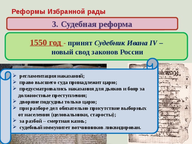 Реформы Избранной рады 3. Судебная реформа 1550 год - принят Судебник Ивана IV –  новый свод законов России Когда и кем был принят свод законов, по которому жила России в первой половине XVI века?  ограничение власти наместников за счет сокращения судебных функций и усиления контроля со стороны центральной администрации; запрещение превращать в холопов детей боярских;  увеличение «пожилого» во время перехода крестьян в Юрьев день;  введение единой меры поземельного налога – большой сохи (до 1679 г.)  население страны обязано было нести тягло – комплекс натуральных и денежных повиннойстей;  регламентация наказаний;  право высшего суда принадлежит царю;  предусматривались наказания для дьяков и бояр за должностные преступления;  дворяне подсудны только царю;  при разборе дел обязательно присутствие выборных от населения (целовальники, старосты);  за разбой – смертная казнь;  судебный иммунитет вотчинников ликвидирован. 