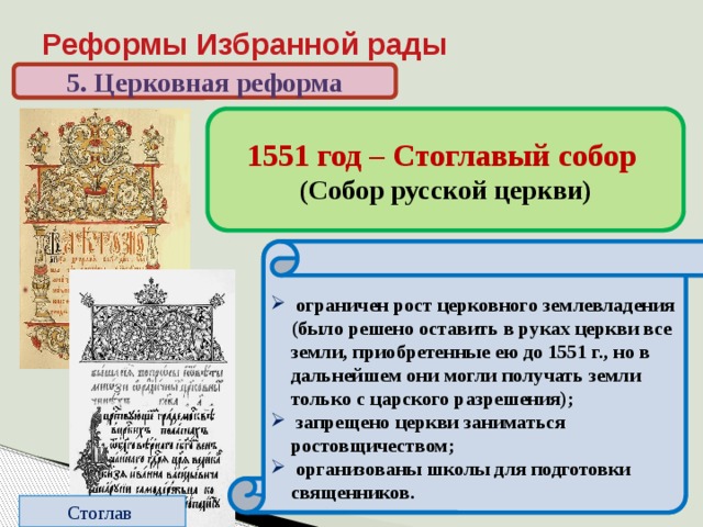 Реформы Избранной рады 5. Церковная реформа 1551 год – Стоглавый собор (Собор русской церкви) До реформ: относительная самостоятельность священников. Нет единообразия в церковных обрядах  подчинение священников митрополиту, создание церковной  иерархии;  создан церковный суд;  регламентированы обряды;  из числа местных святых, почитавшихся в отдельных русских землях, был составлен общерусский список;  новые произведения искусства надо было создавать, следуя утвержденным образцам;   ограничен рост церковного землевладения (было решено оставить в руках церкви все земли, приобретенные ею до 1551 г., но в дальнейшем они могли получать земли только с царского разрешения);  запрещено церкви заниматься ростовщичеством;  организованы школы для подготовки священников. Стоглав 