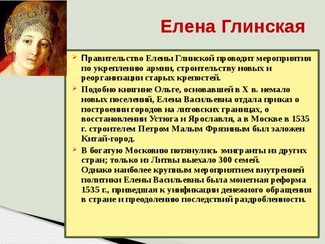 Елена Глинская П равительство Елены Глинской проводит мероприятия по укреплению армии, строительству новых и реорганизации старых крепостей. Подобно княгине Ольге, основавшей в Х в. немало новых поселений, Елена Васильевна отдала приказ о построении городов на литовских границах, о восстановлении Устюга и Ярославля, а в Москве в 1535 г. строителем Петром Малым Фрязиным был заложен Китай-город. В богатую Московию потянулись эмигранты из других стран; только из Литвы выехало 300 семей.  Однако наиболее крупным мероприятием внутренней политики Елены Васильевны была монетная реформа 1535 г., приведшая к унификации денежного обращения в стране и преодолению последствий раздробленности. 