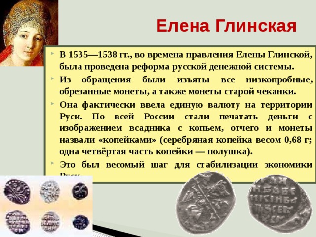 Елена Глинская В 1535—1538 гг., во времена правления Елены Глинской, была проведена реформа русской денежной системы. Из обращения были изъяты все низкопробные, обрезанные монеты, а также монеты старой чеканки. Она фактически ввела единую валюту на территории Руси. По всей России стали печатать деньги с изображением всадника с копьем, отчего и монеты назвали «копейками» (серебряная копейка весом 0,68 г; одна четвёртая часть копейки — полушка). Это был весомый шаг для стабилизации экономики Руси. 