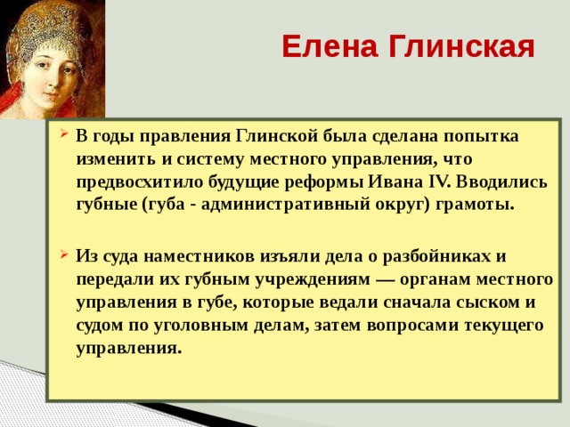 Елена Глинская В годы правления Глинской была сделана попытка изменить и систему местного управления, что предвосхитило будущие реформы Ивана IV. Вводились губные (губа - административный округ) грамоты.  Из суда наместников изъяли дела о разбойниках и передали их губным учреждениям — органам местного управления в губе, которые ведали сначала сыском и судом по уголовным делам, затем вопросами текущего управления.   
