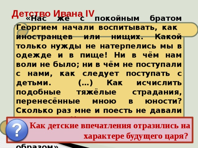 Детство Ивана IV «Нас же с покойным братом Георгием начали воспитывать, как иностранцев или нищих. Какой только нужды не натерпелись мы в одежде и в пище! Ни в чём нам воли не было; ни в чём не поступали с нами, как следует поступать с детьми. (…) Как исчислить подобные тяжёлые страдания, перенесённые мною в юности? Сколько раз мне и поесть не давали вовремя. Что же сказать о доставшейся мне родительской казне? Всё расхитили коварным образом». Иван рос беспризорным, но зорким сиротой в обстановке придворных интриг, борьбы и насилия, проникавших в его детскую опочивальню даже ночью. Детство осталось в памяти Ивана как время обид и унижений, конкретную картину которых он лет через 20 дал в своих письмах к князю Курбскому. Как детские впечатления отразились на характере будущего царя? 