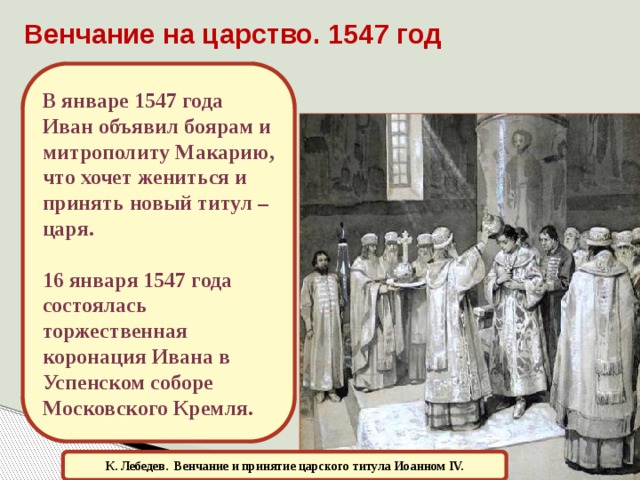 Венчание на царство. 1547 год В январе 1547 года Иван объявил боярам и митрополиту Макарию, что хочет жениться и принять новый титул – царя.  16 января 1547 года состоялась торжественная коронация Ивана в Успенском соборе Московского Кремля. К. Лебедев.  Венчание и принятие царского титула Иоанном IV.  
