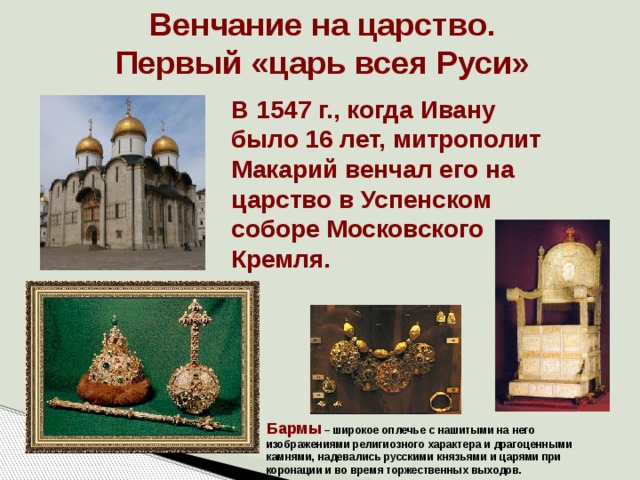 Венчание на царство. Первый «царь всея Руси» В 1547 г., когда Ивану было 16 лет, митрополит Макарий венчал его на царство в Успенском соборе Московского Кремля. Бармы – широкое оплечье с нашитыми на него изображениями религиозного характера и драгоценными камнями, надевались русскими князьями и царями при коронации и во время торжественных выходов. 