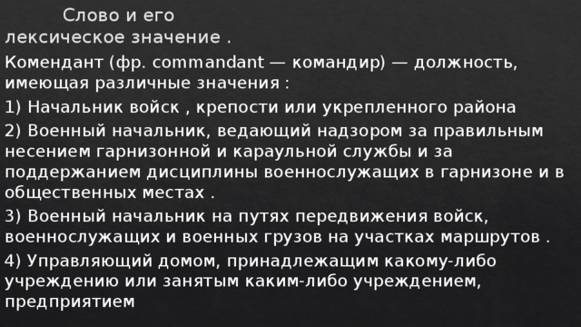 Слово и его лексическое значение . Комендант (фр. commandant — командир) — должность, имеющая различные значения : 1) Начальник войск , крепости или укрепленного района 2) Военный начальник, ведающий надзором за правильным несением гарнизонной и караульной службы и за поддержанием дисциплины военнослужащих в гарнизоне и в общественных местах . 3) Военный начальник на путях передвижения войск, военнослужащих и военных грузов на участках маршрутов . 4) Управляющий домом, принадлежащим какому-либо учреждению или занятым каким-либо учреждением, предприятием 