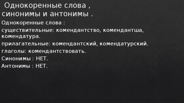Однокоренные слова , синонимы и антонимы . Однокоренные слова : существительные: комендантство, комендантша, комендатура. прилагательные: комендантский, комендатурский. глаголы: комендантствовать. Синонимы : НЕТ. Антонимы : НЕТ. 