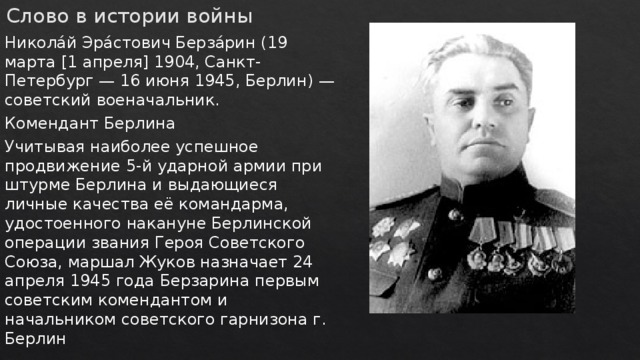Слово в истории войны Никола́й Эра́стович Берза́рин (19 марта [1 апреля] 1904, Санкт-Петербург — 16 июня 1945, Берлин) — советский военачальник. Комендант Берлина Учитывая наиболее успешное продвижение 5-й ударной армии при штурме Берлина и выдающиеся личные качества её командарма, удостоенного накануне Берлинской операции звания Героя Советского Союза, маршал Жуков назначает 24 апреля 1945 года Берзарина первым советским комендантом и начальником советского гарнизона г. Берлин 