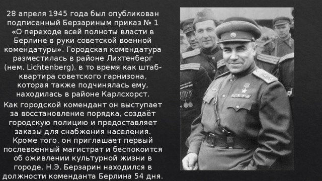 28 апреля 1945 года был опубликован подписанный Берзариным приказ № 1 «О переходе всей полноты власти в Берлине в руки советской военной комендатуры». Городская комендатура разместилась в районе Лихтенберг (нем. Lichtenberg), в то время как штаб-квартира советского гарнизона, которая также подчинялась ему, находилась в районе Карлсхорст. Как городской комендант он выступает за восстановление порядка, создаёт городскую полицию и предоставляет заказы для снабжения населения. Кроме того, он приглашает первый послевоенный магистрат и беспокоится об оживлении культурной жизни в городе. Н.Э. Берзарин находился в должности коменданта Берлина 54 дня. 