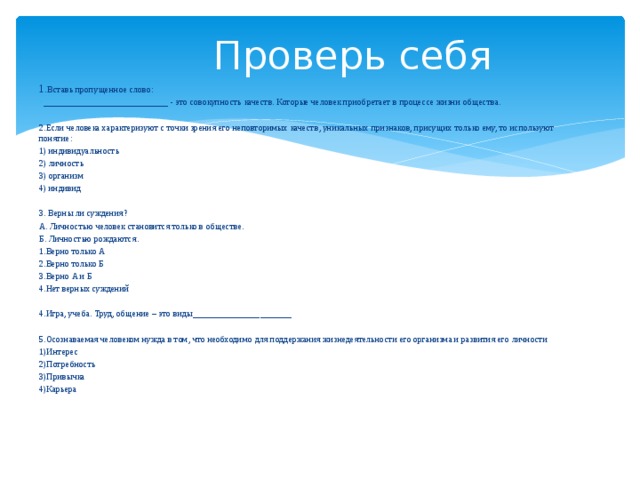 Проверь себя 1. Вставь пропущенное слово: ____________________________ - это совокупность качеств. Которые человек приобретает в процессе жизни общества. 2.Если человека характеризуют с точки зрения его неповторимых качеств, уникальных признаков, присущих только ему, то используют понятие: 1) индивидуальность 2) личность 3) организм 4) индивид 3. Верны ли суждения? А. Личностью человек становится только в обществе. Б. Личностью рождаются. 1.Верно только А 2.Верно только Б 3.Верно А и Б 4.Нет верных суждений 4.Игра, учеба. Труд, общение – это виды______________________ 5.Осознаваемая человеком нужда в том, что необходимо для поддержания жизнедеятельности его организма и развития его личности 1)Интерес 2)Потребность 3)Привычка 4)Карьера 