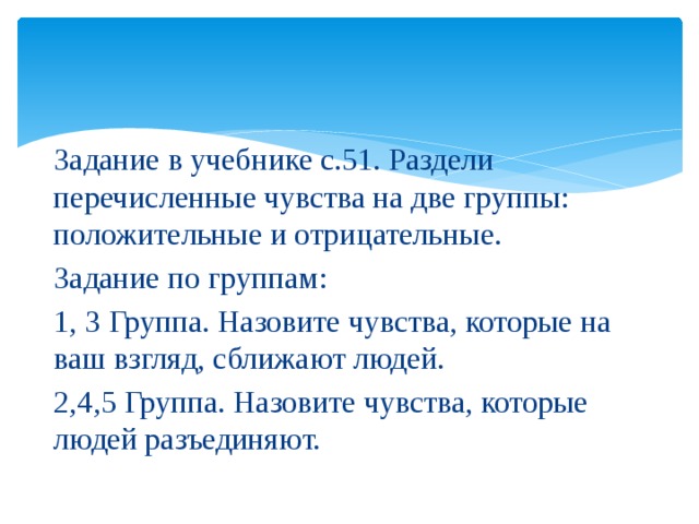 Задание в учебнике с.51. Раздели перечисленные чувства на две группы: положительные и отрицательные. Задание по группам: 1, 3 Группа. Назовите чувства, которые на ваш взгляд, сближают людей. 2,4,5 Группа. Назовите чувства, которые людей разъединяют. 