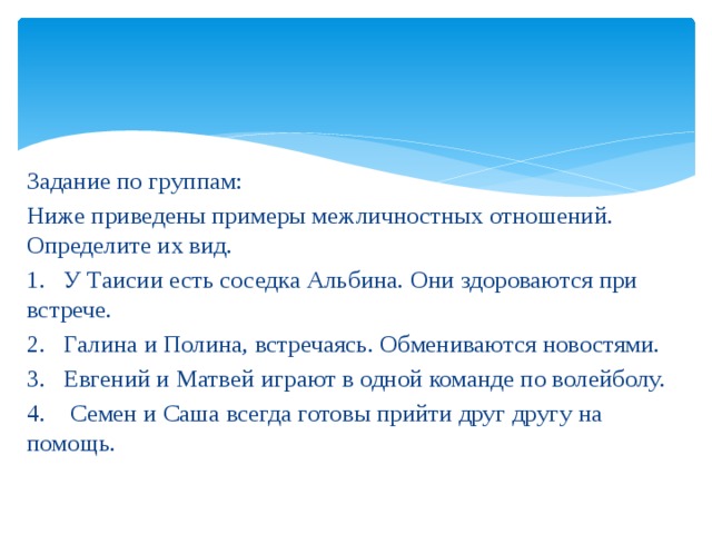Задание по группам: Ниже приведены примеры межличностных отношений. Определите их вид. 1. У Таисии есть соседка Альбина. Они здороваются при встрече. 2. Галина и Полина, встречаясь. Обмениваются новостями. 3. Евгений и Матвей играют в одной команде по волейболу. 4. Семен и Саша всегда готовы прийти друг другу на помощь. 