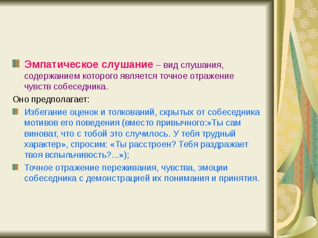 Эмпатическое слушание  – вид слушания, содержанием которого является точное отражение чувств собеседника. Оно предполагает: Избегание оценок и толкований, скрытых от собеседника мотивов его поведения (вместо привычного:»Ты сам виноват, что с тобой это случилось. У тебя трудный характер», спросим: «Ты расстроен? Тебя раздражает твоя вспыльчивость?...»); Точное отражение переживания, чувства, эмоции собеседника с демонстрацией их понимания и принятия.  
