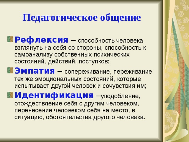 Педагогическое общение Рефлексия  – способность человека взглянуть на себя со стороны, способность к самоанализу собственных психических состояний, действий, поступков; Эмпатия – сопереживание, переживание тех же эмоциональных состояний, которые испытывает другой человек и сочувствия им; Идентификация – уподобление, отождествление себя с другим человеком, перенесение человеком себя на место, в ситуацию, обстоятельства другого человека. 
