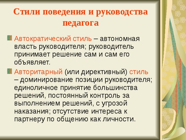 Стили поведения и руководства педагога Автократический стиль – автономная власть руководителя; руководитель принимает решение сам и сам его объявляет. Авторитарный (или директивный) стиль – доминирование позиции руководителя; единоличное принятие большинства решений, постоянный контроль за выполнением решений, с угрозой наказания; отсутствие интереса к партнеру по общению как личности. 