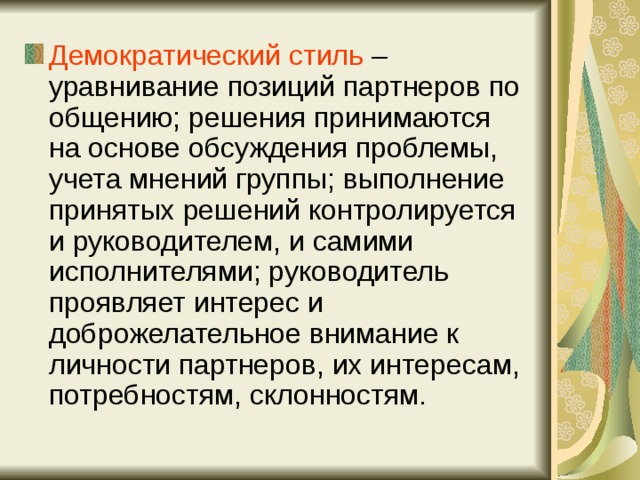 Демократический стиль – уравнивание позиций партнеров по общению; решения принимаются на основе обсуждения проблемы, учета мнений группы; выполнение принятых решений контролируется и руководителем, и самими исполнителями; руководитель проявляет интерес и доброжелательное внимание к личности партнеров, их интересам, потребностям, склонностям. 