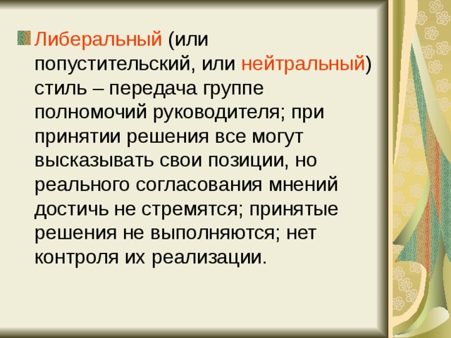 Либеральный (или попустительский, или нейтральный ) стиль – передача группе полномочий руководителя; при принятии решения все могут высказывать свои позиции, но реального согласования мнений достичь не стремятся; принятые решения не выполняются; нет контроля их реализации. 
