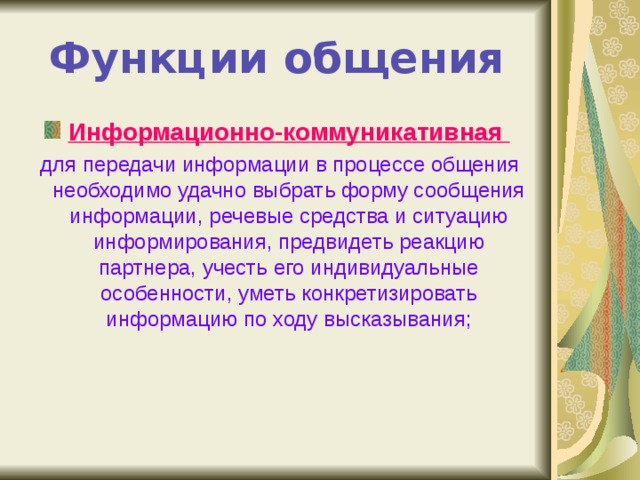 Функции общения Информационно-коммуникативная  для передачи информации в процессе общения необходимо удачно выбрать форму сообщения информации, речевые средства и ситуацию информирования, предвидеть реакцию партнера, учесть его индивидуальные особенности, уметь конкретизировать информацию по ходу высказывания; 