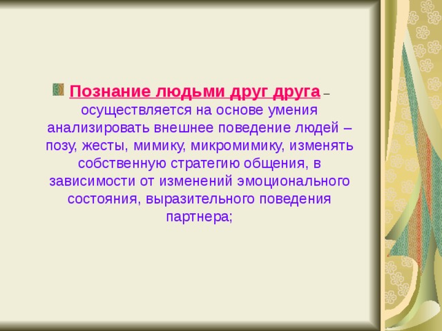 Познание людьми друг друга – осуществляется на основе умения анализировать внешнее поведение людей – позу, жесты, мимику, микромимику, изменять собственную стратегию общения, в зависимости от изменений эмоционального состояния, выразительного поведения партнера; 