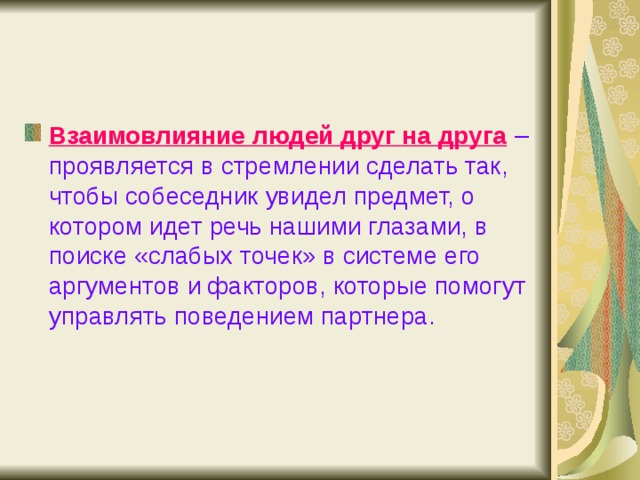 Взаимовлияние людей друг на друга  – проявляется в стремлении сделать так, чтобы собеседник увидел предмет, о котором идет речь нашими глазами, в поиске «слабых точек» в системе его аргументов и факторов, которые помогут управлять поведением партнера. 