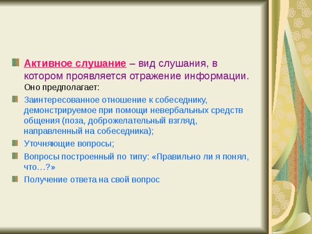 Активное слушание  – вид слушания, в котором проявляется отражение информации. Оно предполагает: Заинтересованное отношение к собеседнику, демонстрируемое при помощи невербальных средств общения (поза, доброжелательный взгляд, направленный на собеседника); Уточняющие вопросы; Вопросы построенный по типу: «Правильно ли я понял, что…?» Получение ответа на свой вопрос 