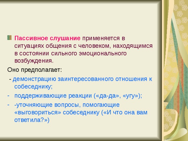 Пассивное слушание  применяется в ситуациях общения с человеком, находящимся в состоянии сильного эмоционального возбуждения. Оно предполагает:  - демонстрацию заинтересованного отношения к собеседнику; поддерживающие реакции («да-да», «угу»); -уточняющие вопросы, помогающие «выговориться» собеседнику («И что она вам ответила?») 