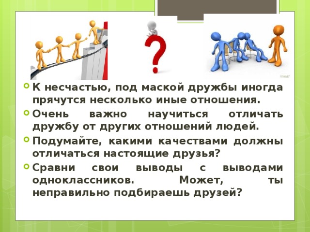 К несчастью, под маской дружбы иногда прячутся несколько иные отношения. Очень важно научиться отличать дружбу от других отношений людей. Подумайте, какими качествами должны отличаться настоящие друзья? Сравни свои выводы с выводами одноклассников. Может, ты неправильно подбираешь друзей? 