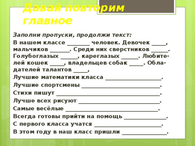 Давай повторим главное Заполни пропуски, продолжи текст: В нашем классе ________ человек. Девочек _____, мальчиков _______. Среди них сверстников ______. Голубоглазых ______, кареглазых ______. Любите-лей кошек _____, владельцев собак _____. Обла-дателей талантов _____, Лучшие математики класса ____________________. Лучшие спортсмены ____________________________. Стихи пишут _____________________________________. Лучше всех рисуют _____________________________. Самые весёлые _________________________________. Всегда готовы прийти на помощь _______________. С первого класса учатся ________________________. В этом году в наш класс пришли ________________.  