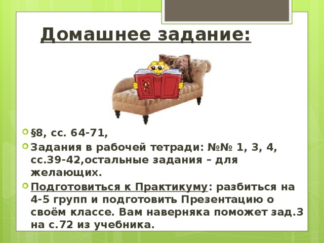 Домашнее задание: §8, сс. 64-71, Задания в рабочей тетради: №№ 1, 3, 4, сс.39-42,остальные задания – для желающих. Подготовиться к Практикуму : разбиться на 4-5 групп и подготовить Презентацию о своём классе. Вам наверняка поможет зад.3 на с.72 из учебника. 