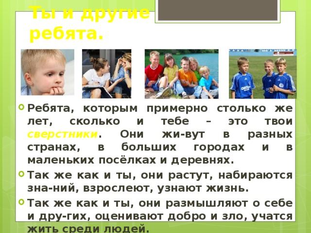 Ты и другие ребята. Ребята, которым примерно столько же лет, сколько и тебе – это твои сверстники . Они жи-вут в разных странах, в больших городах и в маленьких посёлках и деревнях. Так же как и ты, они растут, набираются зна-ний, взрослеют, узнают жизнь. Так же как и ты, они размышляют о себе и дру-гих, оценивают добро и зло, учатся жить среди людей. 