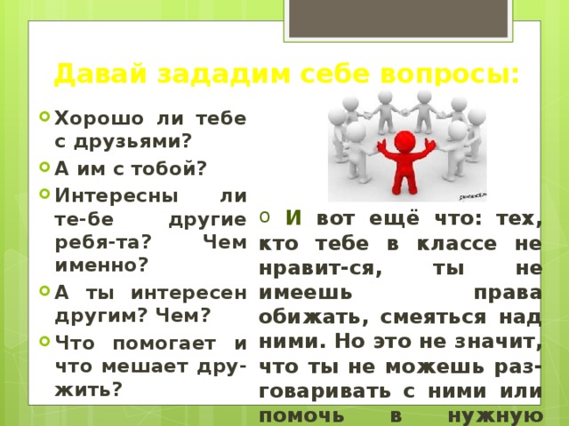 Давай зададим себе вопросы: Хорошо ли тебе с друзьями? А им с тобой? Интересны ли те-бе другие ребя-та? Чем именно? А ты интересен другим? Чем? Что помогает и что мешает дру-жить?   И  вот ещё что: тех, кто тебе в классе не нравит-ся, ты не имеешь права обижать, смеяться над ними. Но это не значит, что ты не можешь раз-говаривать с ними или помочь в нужную минуту. 