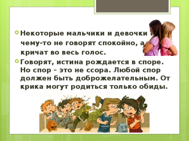 Некоторые мальчики и девочки по- чему-то не говорят спокойно, а кричат во весь голос. Говорят, истина рождается в споре. Но спор – это не ссора. Любой спор должен быть доброжелательным. От крика могут родиться только обиды. 
