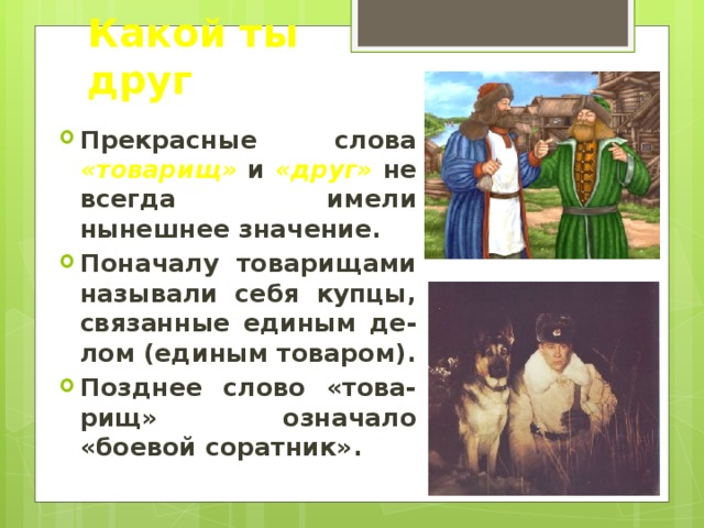 Какой ты друг Прекрасные слова «товарищ» и «друг» не всегда имели нынешнее значение. Поначалу товарищами называли себя купцы, связанные единым де-лом (единым товаром). Позднее слово «това-рищ» означало «боевой соратник». 