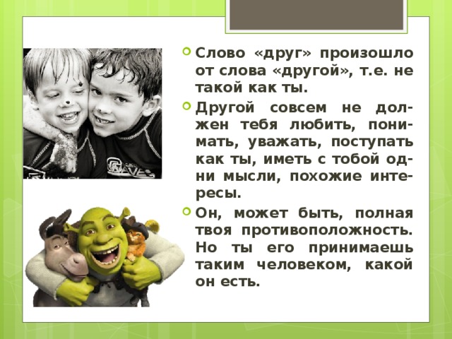 Слово «друг» произошло от слова «другой», т.е. не такой как ты. Другой совсем не дол-жен тебя любить, пони-мать, уважать, поступать как ты, иметь с тобой од-ни мысли, похожие инте-ресы. Он, может быть, полная твоя противоположность. Но ты его принимаешь таким человеком, какой он есть. 