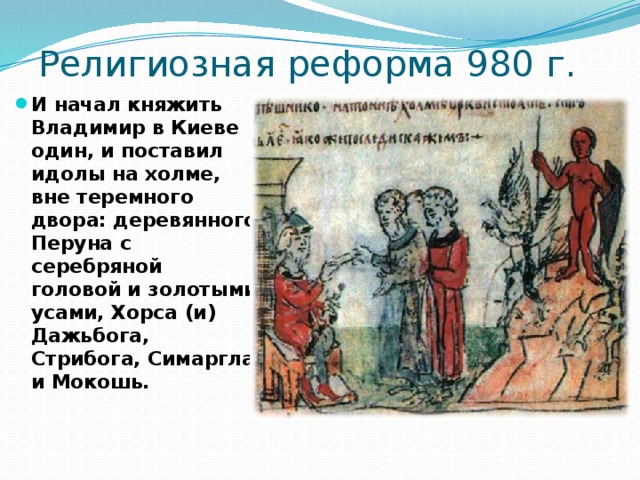 Религиозная реформа 980 г. И начал княжить Владимир в Киеве один, и поставил идолы на холме, вне теремного двора: деревянного Перуна с серебряной головой и золотыми усами, Хорса (и) Дажьбога, Стрибога, Симаргла и Мокошь. 2 