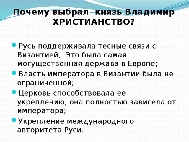 Почему выбрал князь Владимир ХРИСТИАНСТВО? Русь поддерживала тесные связи с Византией; Это была самая могущественная держава в Европе; Власть императора в Византии была не ограниченной; Церковь способствовала ее укреплению, она полностью зависела от императора; Укрепление международного авторитета Руси. 