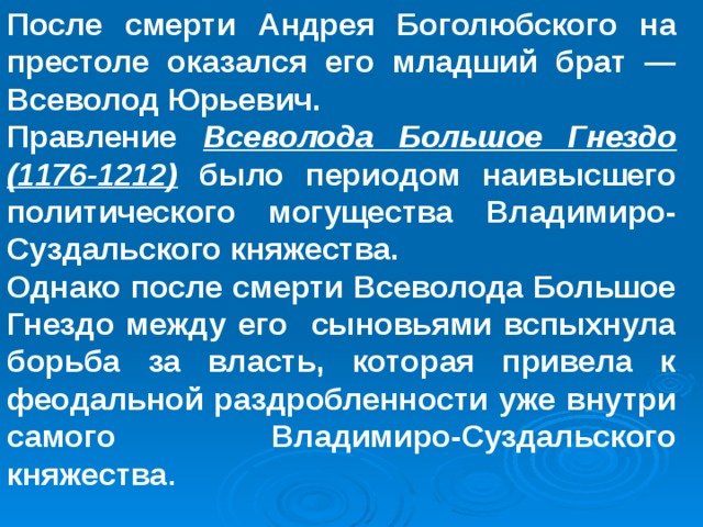  После смерти Андрея Боголюбского на престоле оказался его младший брат — Всеволод Юрьевич. Правление Всеволода Большое Гнездо (1176-1212) было периодом наивысшего политического могущества Владимиро-Суздальского княжества. Однако после смерти Всеволода Большое Гнездо между его сыновьями вспыхнула борьба за власть, которая привела к феодальной раздробленности уже внутри самого Владимиро-Суздальского княжества . 