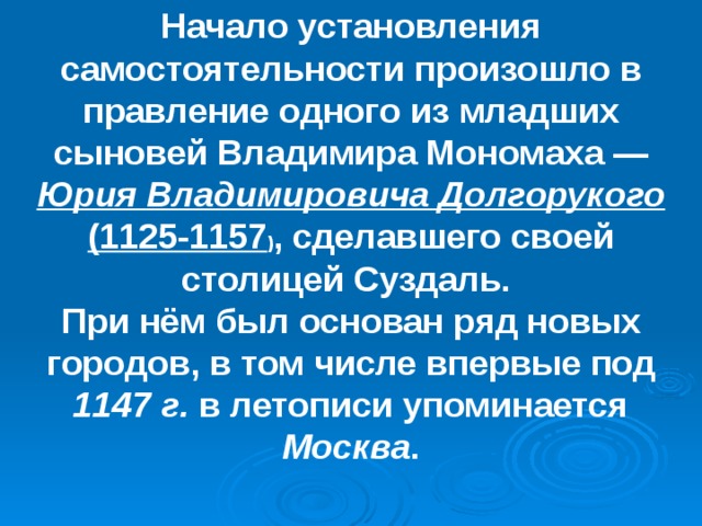 Начало установления самостоятельности произошло в правление одного из младших сыновей Владимира Мономаха — Юрия Владимировича Долгорукого (1125-1157 ) , сделавшего своей столицей Суздаль. При нём был основан ряд новых городов, в том числе впервые под 1147 г. в летописи упоминается Москва . 